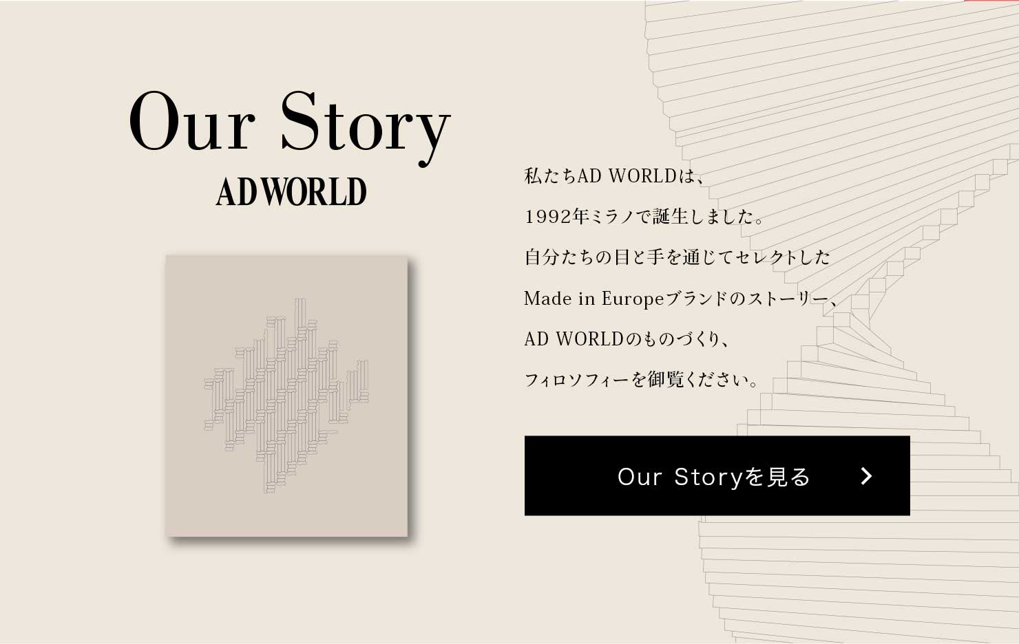 Our Story ADWORLD AD WORLD́A1992N~mŒa܂B̖ڂƎʂăZNgMade in Europeuh̃Xg[[AAD WORLD̂̂ÂAtB\tB[䗗BOur Story