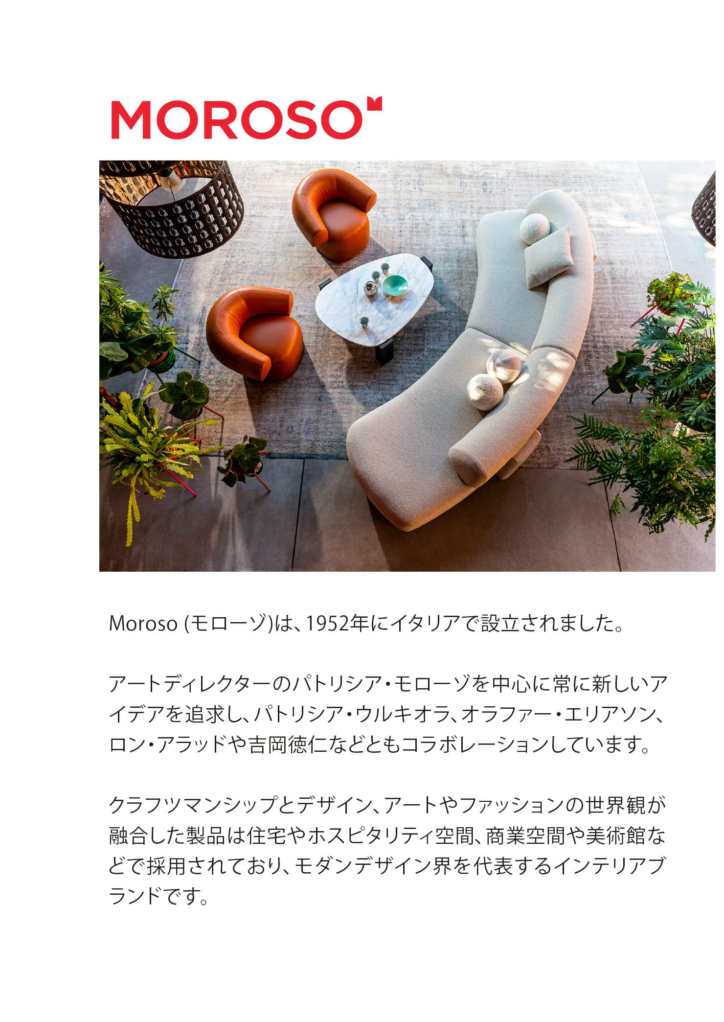 Moroso (モローゾ)は、1952年にイタリアで設立されました。
			アートディレクターのパトリシア・モローゾを中心に常に新しいアイデアを追求し、パトリシア・ウルキオラ、オラファー・エリアソン、ロン・アラッドや吉岡徳仁などともコラボレーションしています。
			クラフツマンシップとデザイン、アートやファッションの世界観が融合した製品は住宅やホスピタリティ空間、商業空間や美術館などで採用されており、モダンデザイン界を代表するインテリアブランドです。 